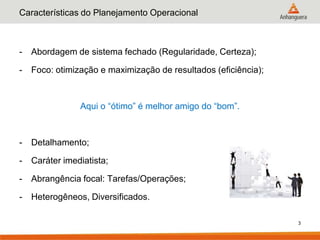 Características do Planejamento Operacional



-   Abordagem de sistema fechado (Regularidade, Certeza);

-   Foco: otimização e maximização de resultados (eficiência);



                Aqui o “ótimo” é melhor amigo do “bom”.



-   Detalhamento;

-   Caráter imediatista;

-   Abrangência focal: Tarefas/Operações;

-   Heterogêneos, Diversificados.

                                                                 3
 