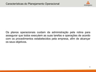 Características do Planejamento Operacional




Os planos operacionais cuidam da administração pela rotina para
assegurar que todos executem as suas tarefas e operações de acordo
com os procedimentos estabelecidos pela empresa, afim de alcançar
os seus objetivos.




                                                                 4
 
