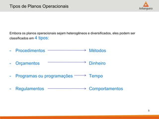 Tipos de Planos Operacionais




Embora os planos operacionais sejam heterogêneos e diversificados, eles podem ser
classificados em 4   tipos:

-   Procedimentos                                  Métodos

-   Orçamentos                                     Dinheiro

-   Programas ou programações                      Tempo

-   Regulamentos                                   Comportamentos



                                                                                    5
 
