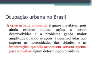 Ocupação urbana no Brasil
A crise urbana ambiental é quase inevitável, pois
ainda existem muitas ações a serem
desenvolvidas e o problema ganha maior
amplitude quando as ações já desenvolvidas não
suprem as necessidades das cidades, e as
intervenções quando acontecem servem apenas
para remediar algum determinado problema.

 