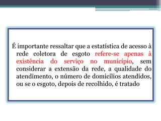 É importante ressaltar que a estatística de acesso à
rede coletora de esgoto refere-se apenas à
existência do serviço no município, sem
considerar a extensão da rede, a qualidade do
atendimento, o número de domicílios atendidos,
ou se o esgoto, depois de recolhido, é tratado

 