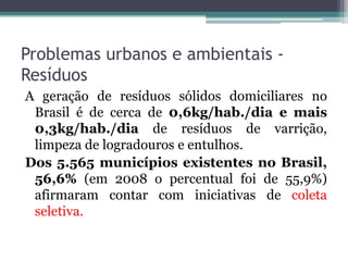 Problemas urbanos e ambientais Resíduos
A geração de resíduos sólidos domiciliares no
Brasil é de cerca de 0,6kg/hab./dia e mais
0,3kg/hab./dia de resíduos de varrição,
limpeza de logradouros e entulhos.
Dos 5.565 municípios existentes no Brasil,
56,6% (em 2008 o percentual foi de 55,9%)
afirmaram contar com iniciativas de coleta
seletiva.

 