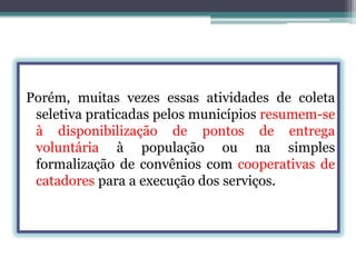 Porém, muitas vezes essas atividades de coleta
seletiva praticadas pelos municípios resumem-se
à disponibilização de pontos de entrega
voluntária à população ou na simples
formalização de convênios com cooperativas de
catadores para a execução dos serviços.

 
