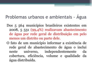 Problemas urbanos e ambientais - Água
Dos 5 564 municípios brasileiros existentes em
2008, 5 531 (99,4%) realizavam abastecimento
de água por rede geral de distribuição em pelo
menos um distrito ou parte dele.
O fato de um município informar a existência de
rede geral de abastecimento de água o inclui
neste
universo,
independentemente
da
cobertura, eficiência, volume e qualidade da
água distribuída.

 