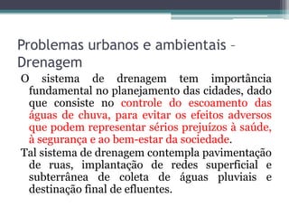 Problemas urbanos e ambientais –
Drenagem
O sistema de drenagem tem importância
fundamental no planejamento das cidades, dado
que consiste no controle do escoamento das
águas de chuva, para evitar os efeitos adversos
que podem representar sérios prejuízos à saúde,
à segurança e ao bem-estar da sociedade.
Tal sistema de drenagem contempla pavimentação
de ruas, implantação de redes superficial e
subterrânea de coleta de águas pluviais e
destinação final de efluentes.

 