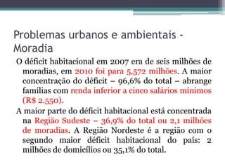 Problemas urbanos e ambientais Moradia
O déficit habitacional em 2007 era de seis milhões de
moradias, em 2010 foi para 5,572 milhões. A maior
concentração do déficit – 96,6% do total – abrange
famílias com renda inferior a cinco salários mínimos
(R$ 2.550).
A maior parte do déficit habitacional está concentrada
na Região Sudeste – 36,9% do total ou 2,1 milhões
de moradias. A Região Nordeste é a região com o
segundo maior déficit habitacional do país: 2
milhões de domicílios ou 35,1% do total.

 