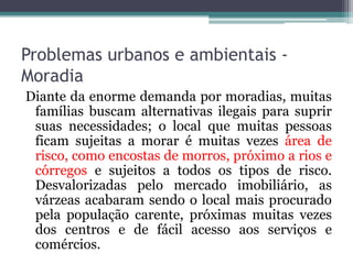 Problemas urbanos e ambientais Moradia
Diante da enorme demanda por moradias, muitas
famílias buscam alternativas ilegais para suprir
suas necessidades; o local que muitas pessoas
ficam sujeitas a morar é muitas vezes área de
risco, como encostas de morros, próximo a rios e
córregos e sujeitos a todos os tipos de risco.
Desvalorizadas pelo mercado imobiliário, as
várzeas acabaram sendo o local mais procurado
pela população carente, próximas muitas vezes
dos centros e de fácil acesso aos serviços e
comércios.

 