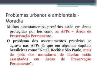 Problemas urbanos e ambientais Moradia
Muitos assentamentos precários estão em áreas
protegidas por leis como as APPs – Áreas de
Preservação Permanente .
O problema dos assentamentos precários se
agrava nas APPs já que em algumas capitais
brasileiras como “Natal, Recife e São Paulo, mais
de 50% dos moradores de favelas estão
assentados
em
Áreas
de
Preservação
Permanente”.

 
