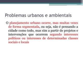 Problemas urbanos e ambientais
O planejamento urbano ocorre, mas muitas vezes
de forma segmentada, ou seja, não é pensando a
cidade como todo, mas sim a partir de projetos e
intervenções que ocorrem segundo interesses
políticos ou interesses de determinadas classes
sociais e locais

 