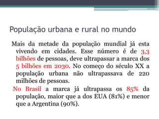 População urbana e rural no mundo
Mais da metade da população mundial já esta
vivendo em cidades. Esse número é de 3,3
bilhões de pessoas, deve ultrapassar a marca dos
5 bilhões em 2030. No começo do século XX a
população urbana não ultrapassava de 220
milhões de pessoas.
No Brasil a marca já ultrapassa os 85% da
população, maior que a dos EUA (81%) e menor
que a Argentina (90%).

 