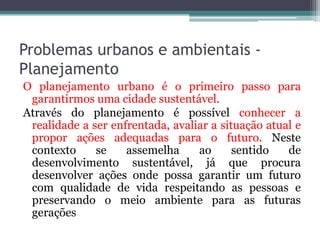 Problemas urbanos e ambientais Planejamento
O planejamento urbano é o primeiro passo para
garantirmos uma cidade sustentável.
Através do planejamento é possível conhecer a
realidade a ser enfrentada, avaliar a situação atual e
propor ações adequadas para o futuro. Neste
contexto
se
assemelha
ao
sentido
de
desenvolvimento sustentável, já que procura
desenvolver ações onde possa garantir um futuro
com qualidade de vida respeitando as pessoas e
preservando o meio ambiente para as futuras
gerações

 