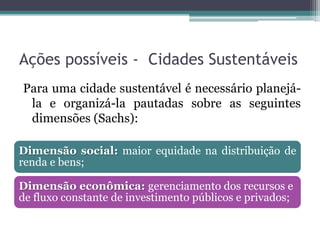 Ações possíveis - Cidades Sustentáveis
Para uma cidade sustentável é necessário planejála e organizá-la pautadas sobre as seguintes
dimensões (Sachs):
Dimensão social: maior equidade na distribuição de
renda e bens;
Dimensão econômica: gerenciamento dos recursos e
de fluxo constante de investimento públicos e privados;

 