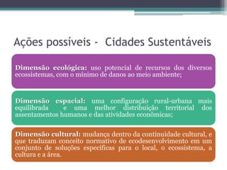 Ações possíveis - Cidades Sustentáveis
Dimensão ecológica: uso potencial de recursos dos diversos
ecossistemas, com o mínimo de danos ao meio ambiente;

Dimensão espacial: uma configuração rural-urbana mais
equilibrada
e uma melhor distribuição territorial dos
assentamentos humanos e das atividades econômicas;

Dimensão cultural: mudança dentro da continuidade cultural, e
que traduzam conceito normativo de ecodesenvolvimento em um
conjunto de soluções específicas para o local, o ecossistema, a
cultura e a área.

 