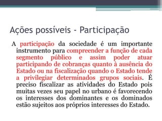 Ações possíveis - Participação
A participação da sociedade é um importante
instrumento para compreender a função de cada
segmento público e assim poder atuar
participando de cobranças quanto à ausência do
Estado ou na fiscalização quando o Estado tende
a privilegiar determinados grupos sociais. É
preciso fiscalizar as atividades do Estado pois
muitas vezes seu papel no urbano é favorecendo
os interesses dos dominantes e os dominados
estão sujeitos aos próprios interesses do Estado.

 