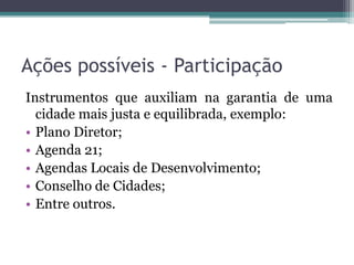 Ações possíveis - Participação
Instrumentos que auxiliam na garantia de uma
cidade mais justa e equilibrada, exemplo:
• Plano Diretor;
• Agenda 21;
• Agendas Locais de Desenvolvimento;
• Conselho de Cidades;
• Entre outros.

 