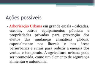 Ações possíveis
- Arborização Urbana em grande escala - calçadas,
escolas, outros equipamentos públicos e
propriedades privadas para prevenção dos
efeitos das mudanças climáticas globais,
especialmente nos litorais e nas áreas
periurbanas e rurais para reduzir a energia dos
ventos e temporais. A agricultura urbana pode
ser promovida, como um elemento de segurança
alimentar e autonomia.

 