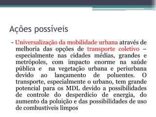 Ações possíveis
- Universalização da mobilidade urbana através de
melhoria das opções de transporte coletivo –
especialmente nas cidades médias, grandes e
metrópoles, com impacto enorme na saúde
pública e na vegetação urbana e periurbana
devido ao lançamento de poluentes. O
transporte, especialmente o urbano, tem grande
potencial para os MDL devido a possibilidades
de controle do desperdício de energia, do
aumento da poluição e das possibilidades de uso
de combustíveis limpos

 