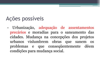 Ações possíveis
- Urbanização, adequação de assentamentos
precários e moradias para o saneamento das
cidades. Mudança na concepções dos projetos
urbanos vislumbrem obras que sanem os
problemas e que conseqüentemente dêem
condições para mudança social.

 