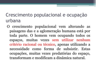 Crescimento populacional e ocupação
urbana
O crescimento populacional vem alterando as
paisagens das e a aglomeração humana está por
toda parte. O homem vem ocupando todos os
espaços, muitas vezes sem utilizar nenhum
critério racional ou técnico, apenas utilizando a
necessidade como forma de subsistir. Estas
ocupações, muitas vezes predatórias do espaço,
transformam e modificam a dinâmica natural.

 