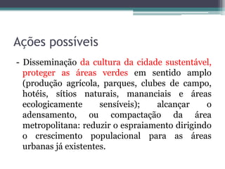 Ações possíveis
- Disseminação da cultura da cidade sustentável,
proteger as áreas verdes em sentido amplo
(produção agrícola, parques, clubes de campo,
hotéis, sítios naturais, mananciais e áreas
ecologicamente
sensíveis);
alcançar
o
adensamento, ou compactação da área
metropolitana: reduzir o espraiamento dirigindo
o crescimento populacional para as áreas
urbanas já existentes.

 
