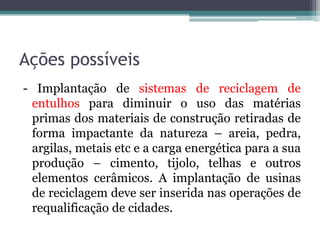 Ações possíveis
- Implantação de sistemas de reciclagem de
entulhos para diminuir o uso das matérias
primas dos materiais de construção retiradas de
forma impactante da natureza – areia, pedra,
argilas, metais etc e a carga energética para a sua
produção – cimento, tijolo, telhas e outros
elementos cerâmicos. A implantação de usinas
de reciclagem deve ser inserida nas operações de
requalificação de cidades.

 