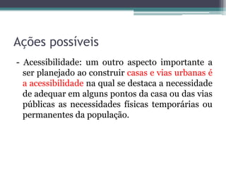 Ações possíveis
- Acessibilidade: um outro aspecto importante a
ser planejado ao construir casas e vias urbanas é
a acessibilidade na qual se destaca a necessidade
de adequar em alguns pontos da casa ou das vias
públicas as necessidades físicas temporárias ou
permanentes da população.

 