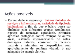 Ações possíveis
- Comunidade e segurança: bairros dotados de
serviços e infraestruturas, variedade de tipologia
habitacional a fim de que o bairro possa ser
dinâmico com diferentes grupos econômicos,
espaços de recreação agradáveis, cinturões
agrícolas protegidos contra avanços de outras
áreas, sistemas interconectados de rotas,
drenagens naturais; conservar os recursos
naturais e minimizar os desperdícios, com
aproveitamento de sombras visando o uso
adequado de energia elétrica.

 