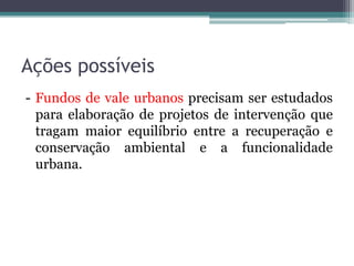 Ações possíveis
- Fundos de vale urbanos precisam ser estudados
para elaboração de projetos de intervenção que
tragam maior equilíbrio entre a recuperação e
conservação ambiental e a funcionalidade
urbana.

 