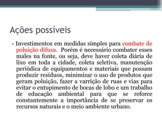Ações possíveis
- Investimentos em medidas simples para combate de
poluição difusa. Porém é necessário combater esses
males na fonte, ou seja, deve haver coleta diária de
lixo em toda a cidade, coleta seletiva, manutenção
periódica de equipamentos e materiais que possam
produzir resíduos, minimizar o uso de produtos que
geram poluição, fazer a varrição de ruas e vias para
evitar o entupimento de bocas de lobo e um trabalho
de educação ambiental para que se reforce
constantemente a importância de se preservar os
recursos naturais e o meio ambiente urbano.

 