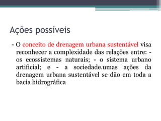 Ações possíveis
- O conceito de drenagem urbana sustentável visa
reconhecer a complexidade das relações entre: os ecossistemas naturais; - o sistema urbano
artificial; e - a sociedade.umas ações da
drenagem urbana sustentável se dão em toda a
bacia hidrográfica

 