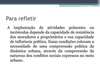 Para refletir
A

implantação de atividades poluentes ou
incômodas depende da capacidade de resistência
dos moradores e proprietários e sua capacidade
de influência política. Essas condições colocam a
necessidade de uma compreensão política da
dinâmica urbana, através da compreensão da
natureza dos conflitos sociais expressos no meio
urbano.

 