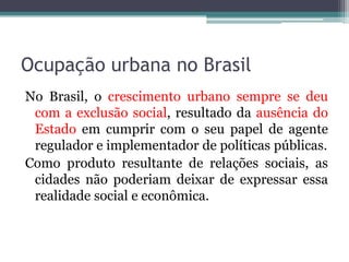 Ocupação urbana no Brasil
No Brasil, o crescimento urbano sempre se deu
com a exclusão social, resultado da ausência do
Estado em cumprir com o seu papel de agente
regulador e implementador de políticas públicas.
Como produto resultante de relações sociais, as
cidades não poderiam deixar de expressar essa
realidade social e econômica.

 