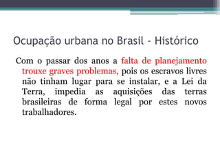 Ocupação urbana no Brasil - Histórico
Com o passar dos anos a falta de planejamento
trouxe graves problemas, pois os escravos livres
não tinham lugar para se instalar, e a Lei da
Terra, impedia as aquisições das terras
brasileiras de forma legal por estes novos
trabalhadores.

 