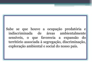 Sabe se que houve a ocupação predatória e
indiscriminada de áreas ambientalmente
sensíveis, o que favorecia a expansão do
território associada à segregação, discriminação,
exploração ambiental e social do nosso país.

 
