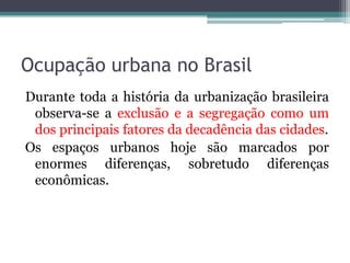 Ocupação urbana no Brasil
Durante toda a história da urbanização brasileira
observa-se a exclusão e a segregação como um
dos principais fatores da decadência das cidades.
Os espaços urbanos hoje são marcados por
enormes diferenças, sobretudo diferenças
econômicas.

 