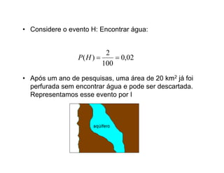 • Considere o evento H: Encontrar água:


                           2
                 P( H )       0,02
                          100
• Após um ano de pesquisas, uma área de 20 km2 já foi
  perfurada sem encontrar água e pode ser descartada.
  Representamos esse evento por I
 
