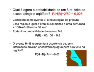 • Qual é agora a probabilidade de um furo, feito ao
  acaso, atingir o aqüífero? P(H|B)=2/80 = 0,025
• Considere como evento B: a nova região de procura.
  Essa região é igual a área inicial menos a área perfurada
  = 100km2 -20km2 = 80 km2.
• Portanto a probabilidade do evento B é
                   P(B) = 80/100 = 0,8

• O evento HB representa a ocorrência de, sem
  informação auxiliar, encontrarmos água num furo feito na
  região B.
                    P(HB)=P(H)=0,02.
 