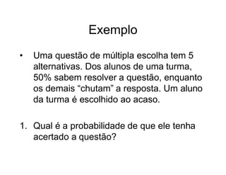 Exemplo
•   Uma questão de múltipla escolha tem 5
    alternativas. Dos alunos de uma turma,
    50% sabem resolver a questão, enquanto
    os demais “chutam” a resposta. Um aluno
    da turma é escolhido ao acaso.

1. Qual é a probabilidade de que ele tenha
   acertado a questão?
 