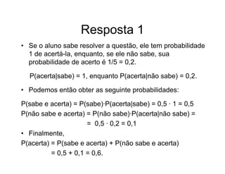Resposta 1
• Se o aluno sabe resolver a questão, ele tem probabilidade
  1 de acertá-la, enquanto, se ele não sabe, sua
  probabilidade de acerto é 1/5 = 0,2.

  P(acerta|sabe) = 1, enquanto P(acerta|não sabe) = 0,2.

• Podemos então obter as seguinte probabilidades:

P(sabe e acerta) = P(sabe)·P(acerta|sabe) = 0,5 · 1 = 0,5
P(não sabe e acerta) = P(não sabe)·P(acerta|não sabe) =
                      = 0,5 · 0,2 = 0,1
• Finalmente,
P(acerta) = P(sabe e acerta) + P(não sabe e acerta)
          = 0,5 + 0,1 = 0,6.
 