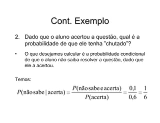 Cont. Exemplo
2. Dado que o aluno acertou a questão, qual é a
   probabilidade de que ele tenha ”chutado”?
•      O que desejamos calcular é a probabilidade condicional
       de que o aluno não saiba resolver a questão, dado que
       ele a acertou.

Temos:
                            P(não sabe e acerta ) 0,1 1
    P(não sabe | acerta )                           
                                P(acerta )         0,6 6
 