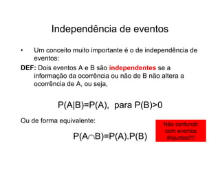Independência de eventos

•  Um conceito muito importante é o de independência de
   eventos:
DEF: Dois eventos A e B são independentes se a
   informação da ocorrência ou não de B não altera a
   ocorrência de A, ou seja,


           P(A|B)=P(A), para P(B)>0
Ou de forma equivalente:                    Não confundir
                                            com eventos
                P(AB)=P(A).P(B)             disjuntos!!!!
 