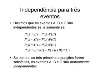 Independência para três
             eventos
• Dizemos que os eventos A, B e C são
  independentes se, e somente se,
        P( A  B )  P ( A) P( B)
        P( A  C )  P( A) P (C )
        P( B  C )  P( B) P (C )
        P( A  B  C )  P( A) P ( B ) P(C )

• Se apenas as três primeiras equações forem
  satisfeitas, os eventos A, B e C são mutuamente
  independentes.
 