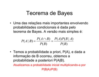 Teorema de Bayes
• Uma das relações mais importantes envolvendo
  probabilidades condicionais é dada pelo
  teorema de Bayes. A versão mais simples é:

                    P( A  B) P( A) P( B | A)
        P( A | B)           
                      P( B)       P( B)

• Temos a probabilidade a priori, P(A), e dada a
  informação de B ocorreu, obtemos a
  probabilidade a posteriori P(A|B).
  Atualizamos a probabilidade inicial multiplicando-a por
                      P(B|A)/P(B)
 