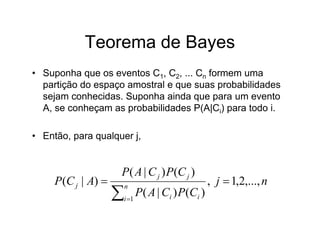 Teorema de Bayes
• Suponha que os eventos C1, C2, ... Cn formem uma
  partição do espaço amostral e que suas probabilidades
  sejam conhecidas. Suponha ainda que para um evento
  A, se conheçam as probabilidades P(A|Ci) para todo i.

• Então, para qualquer j,


                    P( A | C j ) P(C j )
     P(C j | A)                                 , j  1,2,..., n
                    
                        n
                     i 1
                            P( A | Ci ) P(Ci )
 