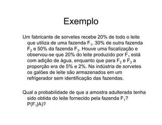 Exemplo
Um fabricante de sorvetes recebe 20% de todo o leite
 que utiliza de uma fazenda F1, 30% de outra fazenda
 F2 e 50% da fazenda F3. Houve uma fiscalização e
 observou-se que 20% do leite produzido por F1 está
 com adição de água, enquanto que para F2 e F3 a
 proporção era de 5% e 2%. Na indústria de sorvetes
 os galões de leite são armazenados em um
 refrigerador sem identificação das fazendas.

Qual a probabilidade de que a amostra adulterada tenha
 sido obtida do leite fornecido pela fazenda F1?
 P(F1|A)?
 