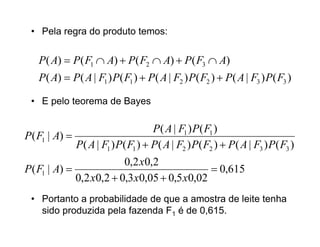 • Pela regra do produto temos:


    P( A)  P( F1  A)  P( F2  A)  P( F3  A)
    P( A)  P( A | F1 ) P( F1 )  P ( A | F2 ) P( F2 )  P( A | F3 ) P( F3 )

 • E pelo teorema de Bayes

                                    P ( A | F1 ) P( F1 )
P( F1 | A) 
             P ( A | F1 ) P( F1 )  P( A | F2 ) P( F2 )  P ( A | F3 ) P( F3 )
                         0,2 x0,2
P( F1 | A)                                    0,615
             0,2 x0,2  0,3 x0,05  0,5 x0,02
 • Portanto a probabilidade de que a amostra de leite tenha
   sido produzida pela fazenda F1 é de 0,615.
 