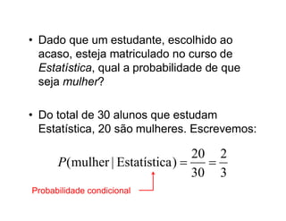 • Dado que um estudante, escolhido ao
  acaso, esteja matriculado no curso de
  Estatística, qual a probabilidade de que
  seja mulher?

• Do total de 30 alunos que estudam
  Estatística, 20 são mulheres. Escrevemos:

                                  20 2
      P (mulher | Estatística )    
                                  30 3
Probabilidade condicional
 