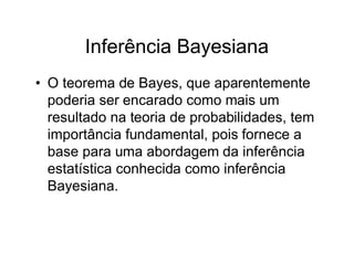 Inferência Bayesiana
• O teorema de Bayes, que aparentemente
  poderia ser encarado como mais um
  resultado na teoria de probabilidades, tem
  importância fundamental, pois fornece a
  base para uma abordagem da inferência
  estatística conhecida como inferência
  Bayesiana.
 