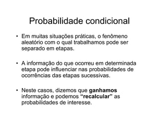 Probabilidade condicional
• Em muitas situações práticas, o fenômeno
  aleatório com o qual trabalhamos pode ser
  separado em etapas.

• A informação do que ocorreu em determinada
  etapa pode influenciar nas probabilidades de
  ocorrências das etapas sucessivas.

• Neste casos, dizemos que ganhamos
  informação e podemos “recalcular” as
  probabilidades de interesse.
 