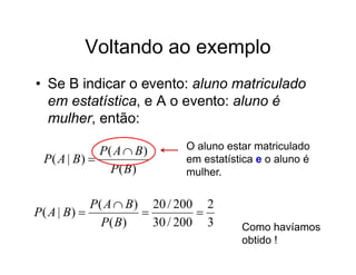 Voltando ao exemplo
• Se B indicar o evento: aluno matriculado
  em estatística, e A o evento: aluno é
  mulher, então:

             P( A  B)     O aluno estar matriculado
 P( A | B)                em estatística e o aluno é
               P( B)       mulher.


            P( A  B) 20 / 200 2
P( A | B)                    
              P( B)    30 / 200 3     Como havíamos
                                      obtido !
 
